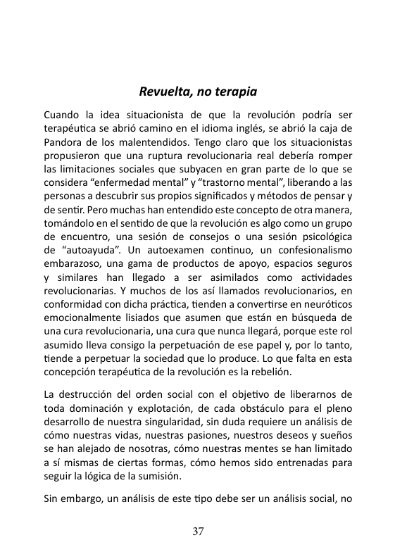 Revuelta, no terapia Cuando la idea situacionista de que la revolucién podria ser terapéutica se abrié camino en el idioma inglés, se abric la caja de Pandora de los malentendidos. Tengo claro que los situacionistas propusieron que una ruptura revolucionaria real deberia romper las limitaciones sociales que subyacen en gran parte de lo que s considera “enfermedad mental” y “trastorno mental” liberando a las personas a descubrir sus propios significados y métodos de pensar y de sentir. Pero muchas han entendido este concepto de otra manera, toméndolo en el sentido de que la revolucién es algo como un grupo de encuentro, una sesion de consejos o una sesién psicolégica de “autoayuda”. Un autoexamen continuo, un confesionalismo embarazoso, una gama de productos de apoyo, espacios seguros y similares han llegado a ser asimilados como actividades revolucionarias. Y muchos de los asi llamados revolucionarios, en conformidad con dicha prictica, tienden a convertirse en neurdticos emocionalmente lisiados que asumen que estn en busqueda de una cura revolucionaria, una cura que nunca llegard, porque este rol asumido lleva consigo la perpetuacion de ese papel y, por lo tanto, tiende a perpetuar la sociedad que lo produce. Lo que falta en esta concepcidn terapéutica de la revolucion es la rebelion. La destruccién del orden social con el objetivo de liberarnos de toda dominacién y explotacion, de cada obsticulo para el pleno desarrollo de nuestra singularidad, sin duda requiere un analisis de €6mo nuestras vidas, nuestras pasiones, nuestros deseos y suefios se han alejado de nosotras, cémo nuestras mentes se han limitado a si mismas de ciertas formas, cémo hemos sido entrenadas para seguir la I6gica de la sumisin. Sin embargo, un andlisis de este tipo debe ser un anlisis social, no 37